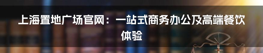 上海置地广场官网：一站式商务办公及高端餐饮体验