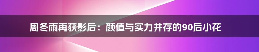 周冬雨再获影后:颜值与实力并存的90后小花