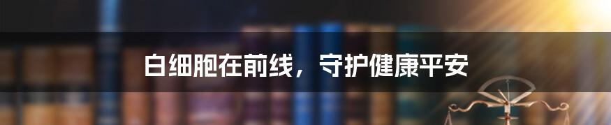 白细胞在前线,守护健康平安