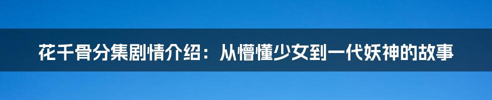 花千骨分集剧情介绍：从懵懂少女到一代妖神的故事