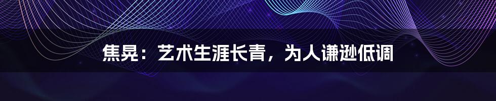 焦晃:艺术生涯长青,为人谦逊低调
