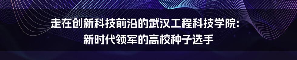 走在创新科技前沿的武汉工程科技学院: 新时代领军的高校种子选手