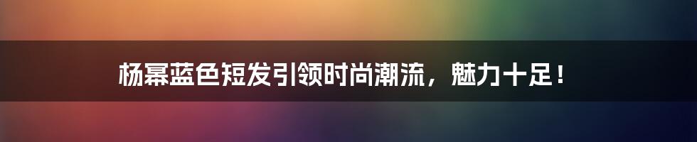 杨幂蓝色短发引领时尚潮流，魅力十足！