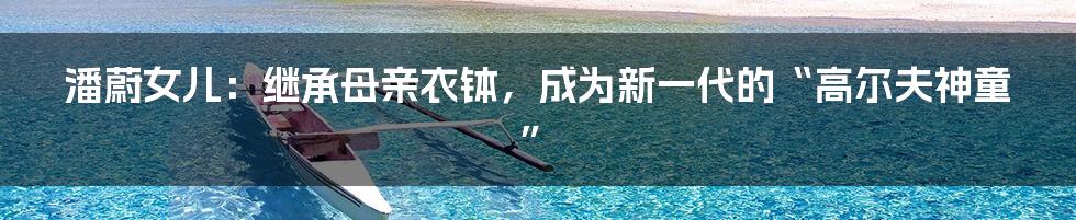 潘蔚女儿:继承母亲衣钵,成为新一代的“高尔夫神童”