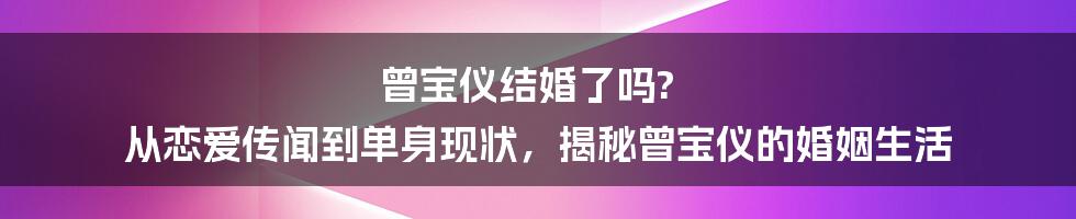 曾宝仪结婚了吗? 从恋爱传闻到单身现状,揭秘曾宝仪的婚姻生活