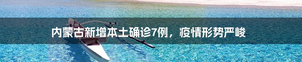 内蒙古新增本土确诊7例,疫情形势严峻