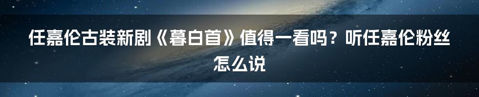 任嘉伦古装新剧《暮白首》值得一看吗?听任嘉伦粉丝怎么说
