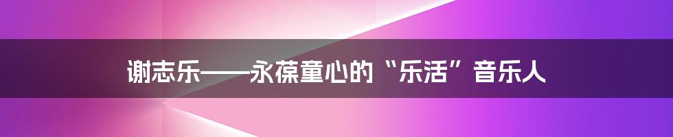 谢志乐——永葆童心的“乐活”音乐人