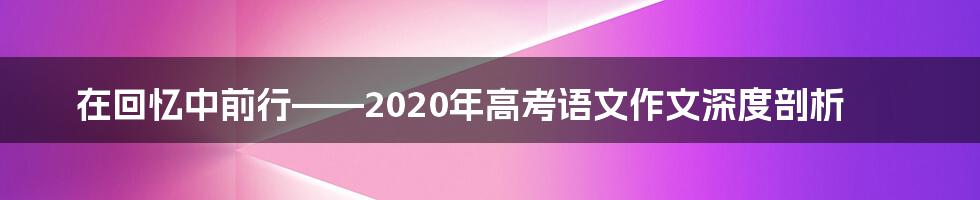 在回忆中前行——2020年高考语文作文深度剖析