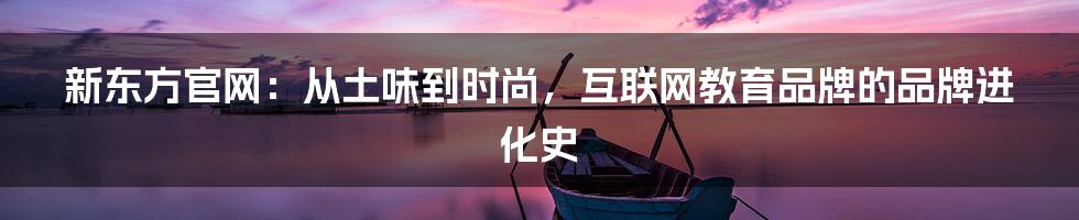 新东方官网:从土味到时尚,互联网教育品牌的品牌进化史