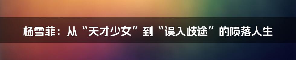 杨雪菲:从“天才少女”到“误入歧途”的陨落人生