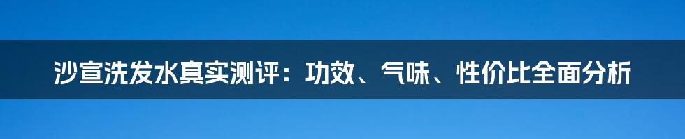 沙宣洗发水真实测评:功效、气味、性价比全面分析