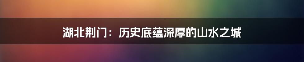 湖北荆门:历史底蕴深厚的山水之城