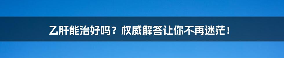 乙肝能治好吗?权威解答让你不再迷茫!