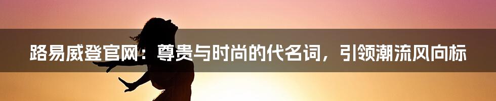 路易威登官网：尊贵与时尚的代名词，引领潮流风向标