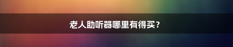 老人助听器哪里有得买?
