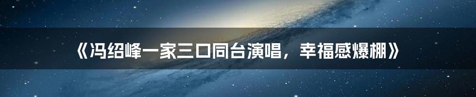 《冯绍峰一家三口同台演唱,幸福感爆棚》