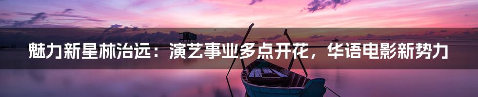 魅力新星林治远:演艺事业多点开花,华语电影新势力
