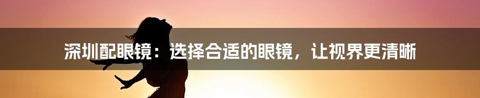 深圳配眼镜：选择合适的眼镜，让视界更清晰