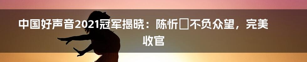 中国好声音2021冠军揭晓:陈忻玥不负众望,完美收官