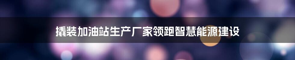 撬装加油站生产厂家领跑智慧能源建设