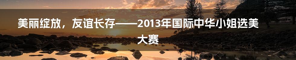 美丽绽放，友谊长存——2013年国际中华小姐选美大赛