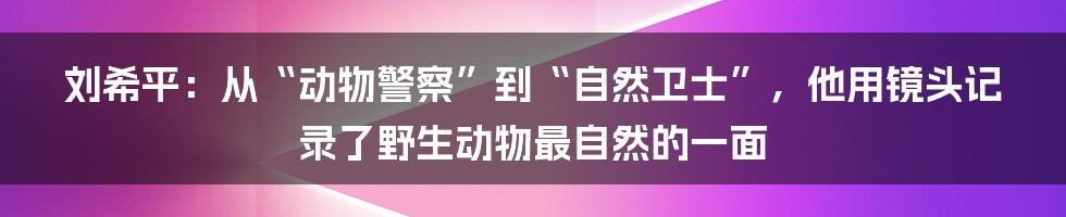 刘希平:从“动物警察”到“自然卫士”,他用镜头记录了野生动物最自然的一面