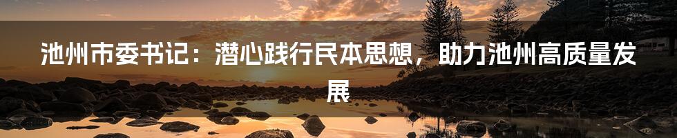 池州市委书记：潜心践行民本思想，助力池州高质量发展