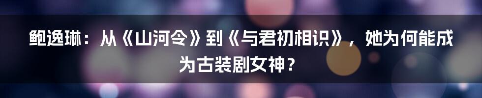 鲍逸琳:从《山河令》到《与君初相识》,她为何能成为古装剧女神?