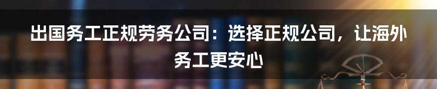 出国务工正规劳务公司：选择正规公司，让海外务工更安心