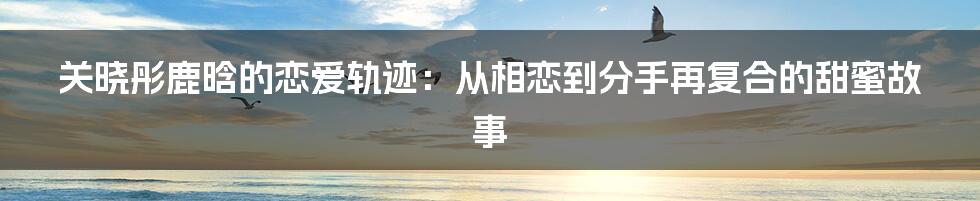 关晓彤鹿晗的恋爱轨迹：从相恋到分手再复合的甜蜜故事