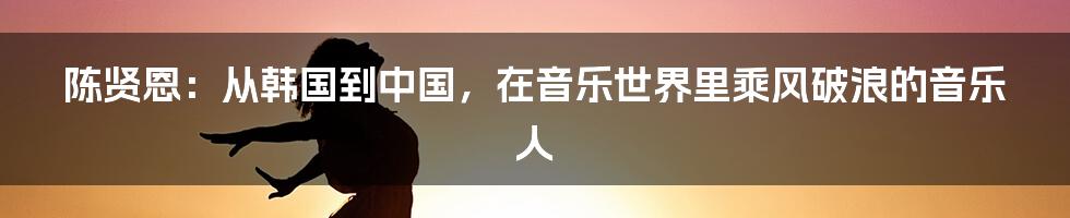 陈贤恩：从韩国到中国，在音乐世界里乘风破浪的音乐人