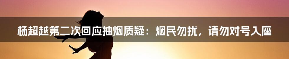 杨超越第二次回应抽烟质疑:烟民勿扰,请勿对号入座