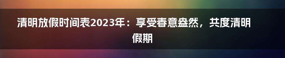 清明放假时间表2023年:享受春意盎然,共度清明假期