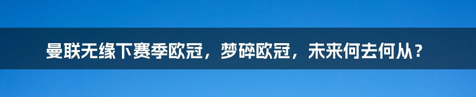 曼联无缘下赛季欧冠,梦碎欧冠,未来何去何从?