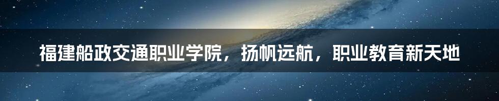 福建船政交通职业学院,扬帆远航,职业教育新天地