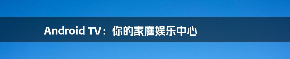 Android TV:你的家庭娱乐中心