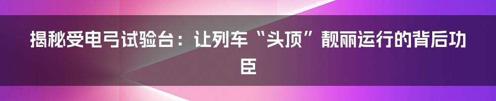 揭秘受电弓试验台：让列车“头顶”靓丽运行的背后功臣