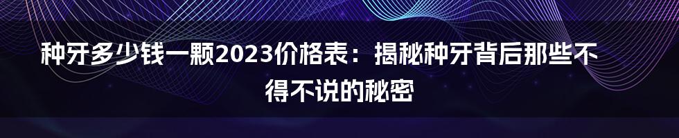 种牙多少钱一颗2023价格表:揭秘种牙背后那些不得不说的秘密