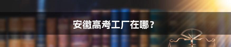 安徽高考工厂在哪?
