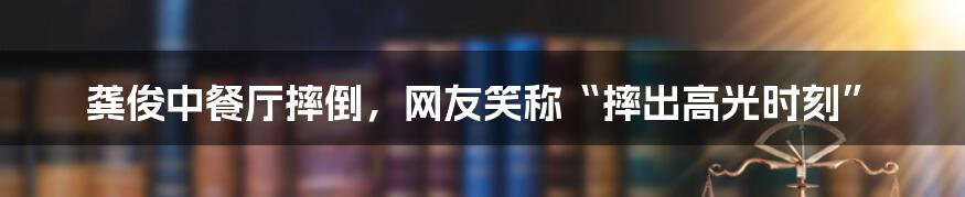 龚俊中餐厅摔倒,网友笑称“摔出高光时刻”