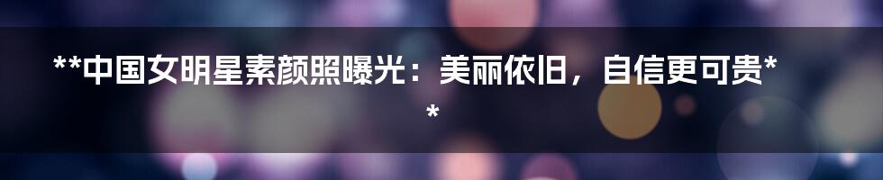 **中国女明星素颜照曝光：美丽依旧，自信更可贵**