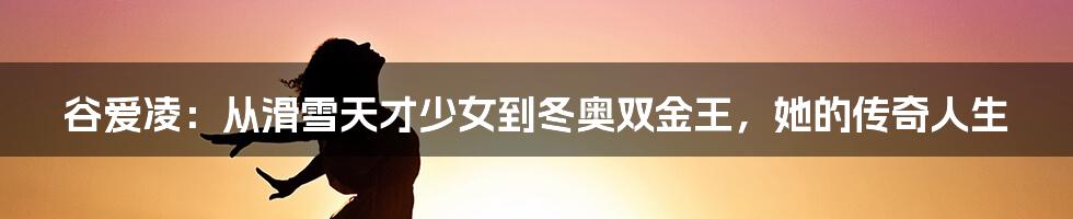 谷爱凌:从滑雪天才少女到冬奥双金王,她的传奇人生