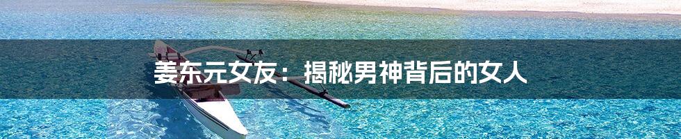 姜东元女友:揭秘男神背后的女人