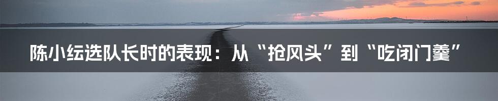 陈小纭选队长时的表现:从“抢风头”到“吃闭门羹”