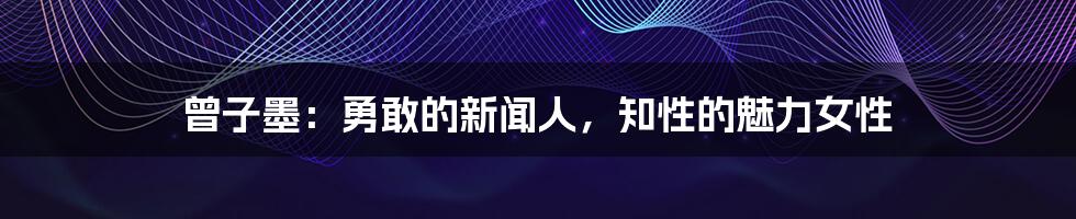 曾子墨：勇敢的新闻人，知性的魅力女性