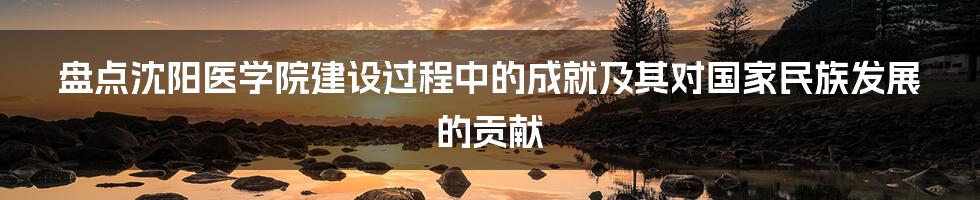 盘点沈阳医学院建设过程中的成就及其对国家民族发展的贡献