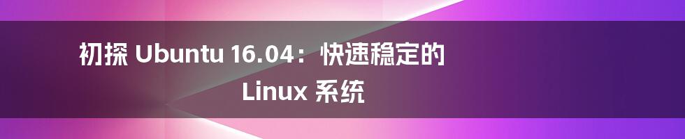 初探 Ubuntu 16.04：快速稳定的 Linux 系统