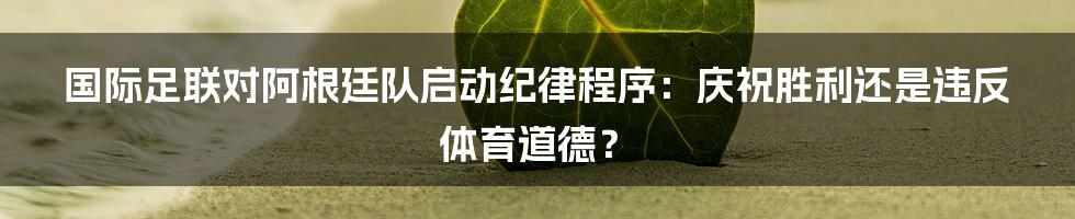 国际足联对阿根廷队启动纪律程序:庆祝胜利还是违反体育道德?