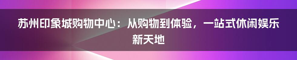 苏州印象城购物中心：从购物到体验，一站式休闲娱乐新天地